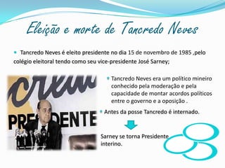Eleição e morte de Tancredo Neves Tancredo Neves é eleito presidente no dia 15 de novembro de 1985 ,pelocolégio eleitoral tendo como seu vice-presidente José Sarney;Tancredo Neves era um político mineiro conhecido pela moderação e pela capacidade de montar acordos políticos entre o governo e a oposição .Antes da posse Tancredo é internado.Sarney se torna Presidente interino.       