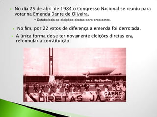        No dia 25 de abril de 1984 o Congresso Nacional se reuniu para
        votar na Emenda Dante de Oliveira.
                 Estabelecia as eleições diretas para presidente.

        No fim, por 22 votos de diferença a emenda foi derrotada.
       A única forma de se ter novamente eleições diretas era,
        reformular a constituição.
 