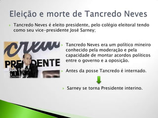    Tancredo Neves é eleito presidente, pelo colégio eleitoral tendo
    como seu vice-presidente José Sarney;


                              Tancredo Neves era um político mineiro
                               conhecido pela moderação e pela
                               capacidade de montar acordos políticos
                               entre o governo e a oposição.

                              Antes da posse Tancredo é internado.


                              Sarney se torna Presidente interino.
 