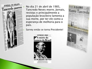    No dia 21 de abril de 1985,
    Tancredo Neves morre. Jornais,
    revistas e principalmente a
    população brasileiro lamenta a
    sua morte, por ter ele como a
    esperança de melhoria para o
    país.
   Sarney então se torna Presidente!
 
