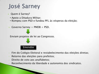    Quem é Sarney?
    • Apoio a Ditadura Militar;
    • Rompeu com PSD e fundou PFL ás vésperas da eleição;

    Governo Sarney + PMDB + PSD.


    Enviam projetos de lei ao Congresso.



              Emendão

•    Fim do Colégio Eleitoral e restabelecimento das eleições diretas;
•    Retorno das eleições para prefeitos;
•    Direito de voto aos analfabetos;
•    Reconhecimento da liberdade e autonomia dos sindicatos.
 