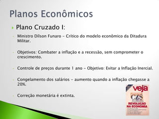    Plano Cruzado I:
•   Ministro Dílson Funaro - Crítico do modelo econômico da Ditadura
    Militar.

•   Objetivos: Combater a inflação e a recessão, sem comprometer o
    crescimento.

•   Controle de preços durante 1 ano - Objetivo: Evitar a Inflação Inercial.

•   Congelamento dos salários - aumento quando a inflação chegasse a
    20%.

•   Correção monetária é extinta.
 
