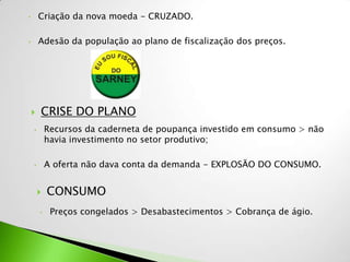 •       Criação da nova moeda - CRUZADO.

•       Adesão da população ao plano de fiscalização dos preços.




       CRISE DO PLANO
    •       Recursos da caderneta de poupança investido em consumo > não
            havia investimento no setor produtivo;

    •       A oferta não dava conta da demanda - EXPLOSÃO DO CONSUMO.


           CONSUMO
        •    Preços congelados > Desabastecimentos > Cobrança de ágio.
 