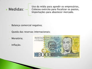 Uso da mídia para agredir os empresários,
   Medidas:             Colocou exército para fiscalizar os pastos,
                         Importações para abastecer mercado.




    •   Balança comercial negativa;

    •   Queda das reservas internacionais;

    •   Moratória;

    •   Inflação.
 