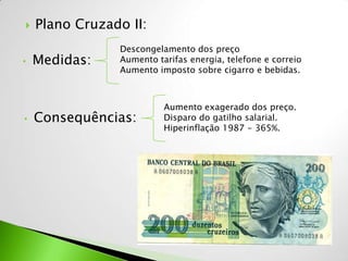    Plano Cruzado II:
                Descongelamento dos preço
•   Medidas:    Aumento tarifas energia, telefone e correio
                Aumento imposto sobre cigarro e bebidas.



                          Aumento exagerado dos preço.
•   Consequências:        Disparo do gatilho salarial.
                          Hiperinflação 1987 - 365%.
 