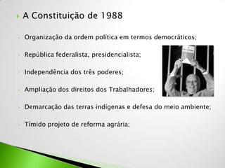    A Constituição de 1988

•   Organização da ordem política em termos democráticos;

•   República federalista, presidencialista;

•   Independência dos três poderes;

•   Ampliação dos direitos dos Trabalhadores;

•   Demarcação das terras indígenas e defesa do meio ambiente;

•   Tímido projeto de reforma agrária;
 