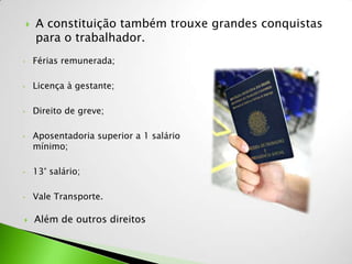    A constituição também trouxe grandes conquistas
        para o trabalhador.
•       Férias remunerada;

•       Licença à gestante;

•       Direito de greve;

•       Aposentadoria superior a 1 salário
        mínimo;

•       13° salário;

•       Vale Transporte.

       Além de outros direitos
 