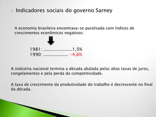    Indicadores sociais do governo Sarney


    •       A economia brasileira encontrava-se paralisada com índices de
            crescimentos econômicos negativos:



                   1981: .....................1,5%
                   1990: .................. -4,6%


•   A indústria nacional termina a década abalada pelas altas taxas de juros,
    congelamentos e pela perda da competitividade.

•   A taxa de crescimento da produtividade do trabalho é decrescente no final
    da década.
 