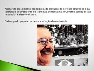 •   Apesar do crescimento econômico, da elevação do nível de empregos e da
    tolerância do presidente na transição democrática, o Governo Sarney estava
    impopular e desmoralizado.

•   O desagrado popular se devia a inflação descontrolada
 