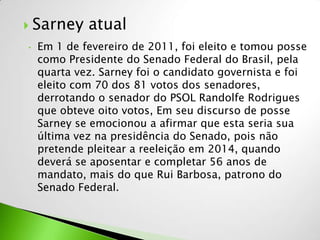  Sarney     atual
•   Em 1 de fevereiro de 2011, foi eleito e tomou posse
    como Presidente do Senado Federal do Brasil, pela
    quarta vez. Sarney foi o candidato governista e foi
    eleito com 70 dos 81 votos dos senadores,
    derrotando o senador do PSOL Randolfe Rodrigues
    que obteve oito votos, Em seu discurso de posse
    Sarney se emocionou a afirmar que esta seria sua
    última vez na presidência do Senado, pois não
    pretende pleitear a reeleição em 2014, quando
    deverá se aposentar e completar 56 anos de
    mandato, mais do que Rui Barbosa, patrono do
    Senado Federal.
 