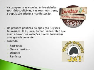 •   Na campanha as escolas, universidades,
    escritórios, oficinas, nas ruas, nos trens, toda
    a população aderiu a manifestação.




•   Os grandes políticos da oposição (Ulysses
    Guimarães, FHC, Lula, Itamar Franco, etc.) que
    eram a favor das votações diretas formaram
    uma grande corrente.
•   Fazendo:
       Passeatas
       Shows musicais
       Debates
       Panfletos
 