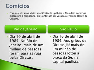 Comícios
   Foram realizadas várias manifestações públicas. Mas dois comícios
    marcaram a campanha, dias antes de ser votada a emenda Dante de
    Oliveira.



       Rio de Janeiro                         São Paulo

   Dia 10 de abril de                  Dia 16 de abril de
    1984, No Rio de                      1984, Aos gritos de
    Janeiro, mais de um                  Diretas Já! mais de
    milhão de pessoas                    um milhão de
    foram para as ruas                   pessoas lotou a
    pelas Diretas.                       praça da Sé, na
                                         capital paulista.
 