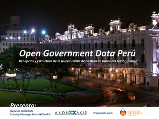 Open Government Data Perú
      Beneficios y Estructura de la Nueva Forma de Gestión de Datos del sector Público




Presenta:
Augusto Castañeda
Country Manager Perú AXONAXIS                           Preparado para:
 
