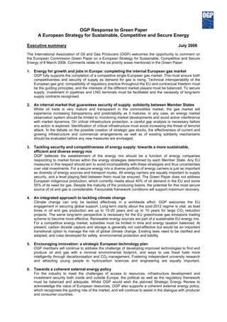 OGP Response to Green Paper
A European Strategy for Sustainable, Competitive and Secure Energy
Executive summary July 2006
The International Association of Oil and Gas Producers (OGP) welcomes the opportunity to comment on
the European Commission Green Paper on a European Strategy for Sustainable, Competitive and Secure
Energy of 8 March 2006. Comments relate to the six priority areas mentioned in the Green Paper.
1. Energy for growth and jobs in Europe: completing the internal European gas market
OGP fully supports the completion of a competitive single European gas market. This must ensure both
competitiveness and security of supply as demand for gas is rising. Technical interoperability of the
European gas grid, compatibility of regulatory practice throughout the EU and contractual freedom must
be the guiding principles, and the interests of the different market players must be balanced. To secure
supply, investment in pipelines and LNG terminals must be facilitated and the necessity of long-term
supply contracts recognised.
2. An internal market that guarantees security of supply: solidarity between Member States
Whilst oil trade is very mature and transparent in the commodities market, the gas market will
experience increasing transparency and predictability as it matures. In any case, an energy market
observation system should be limited to monitoring market developments and avoid active interference
with market dynamics. On critical infrastructure protection, a careful gap analysis is necessary before
any action is explored. Identification of critical infrastructure must avoid increasing the threat of terrorist
attack. In the debate on the possible creation of strategic gas stocks, the effectiveness of current and
growing infrastructure and commercial arrangements as well as of existing solidarity mechanisms
should be evaluated before any new measures are envisaged.
3. Tackling security and competitiveness of energy supply: towards a more sustainable,
efficient and diverse energy mix
OGP believes the establishment of the energy mix should be a function of energy companies
responding to market forces within the energy strategies determined by each Member State. Any EU
measures in this respect should aim to avoid incompatibility with these strategies and thus uncertainties
over vital investments. For a secure energy mix a diverse portfolio of energy carriers is just as important
as diversity of energy sources and transport routes. All energy carriers are equally important to supply
security, and a level playing field between them must be ensured. The Green Paper does not address
European indigenous production, which currently meets about 40% of oil demand in the EU and some
55% of its need for gas. Despite the maturity of the producing basins, the potential for this most secure
source of oil and gas is considerable. Favourable framework conditions will support maximum recovery.
4. An integrated approach to tackling climate change
Climate change can only be tackled effectively in a worldwide effort. OGP welcomes the EU
engagement in securing global support. Long-term clarity about the post-2012 regime is vital, as lead
times in oil and gas production are up to 15-20 years and up to 10 years for large CO2 reduction
projects. The same long-term perspective is necessary for the EU greenhouse gas emissions trading
scheme to become more effective. Renewable energy sources are part of a sustainable EU energy mix.
For a competitive energy market, subsidies must be limited in time and energy taxation balanced. At
present, carbon dioxide capture and storage is generally not cost-effective but would be an important
transitional option to manage the risk of global climate change. Existing laws need to be clarified and
adapted, and rules developed for safety, environmental protection and liability.
5. Encouraging innovation: a strategic European technology plan
OGP members will continue to address the challenge of developing improved technologies to find and
produce oil and gas with a minimal environmental footprint, and ways to use fossil fuels more
intelligently through decarbonisation and CO2 management. Fostering independent university research
and attracting young people to hydrocarbon sciences and engineering are equally important.
6. Towards a coherent external energy policy
For the industry to meet the challenges of access to resources, infrastructure development and
investment security both inside and outside Europe, the political as well as the regulatory framework
must be balanced and adequate. Whilst OGP would wish the planned Strategic Energy Review to
acknowledge the value of European resources, OGP also supports a coherent external energy policy,
which recognises the guiding role of the market, and will continue to assist in the dialogue with producer
and consumer countries.
 
