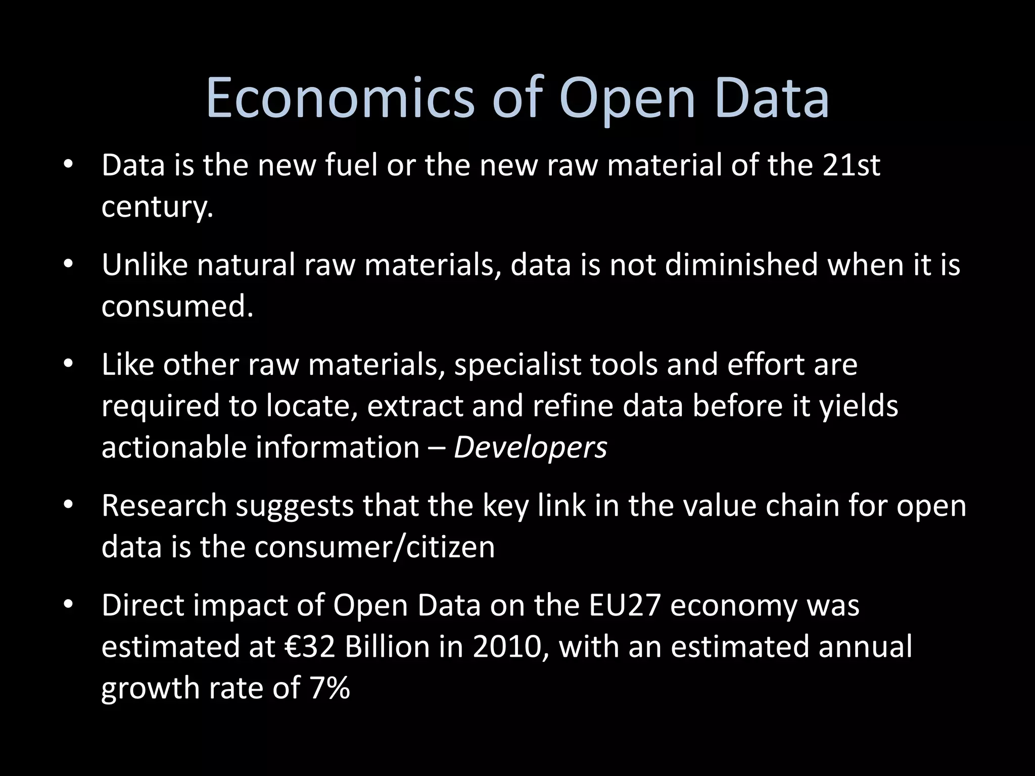 Economics of Open Data
• Data is the new fuel or the new raw material of the 21st
  century.
• Unlike natural raw materials, data is not diminished when it is
  consumed.
• Like other raw materials, specialist tools and effort are
  required to locate, extract and refine data before it yields
  actionable information – Developers
• Research suggests that the key link in the value chain for open
  data is the consumer/citizen
• Direct impact of Open Data on the EU27 economy was
  estimated at €32 Billion in 2010, with an estimated annual
  growth rate of 7%
 