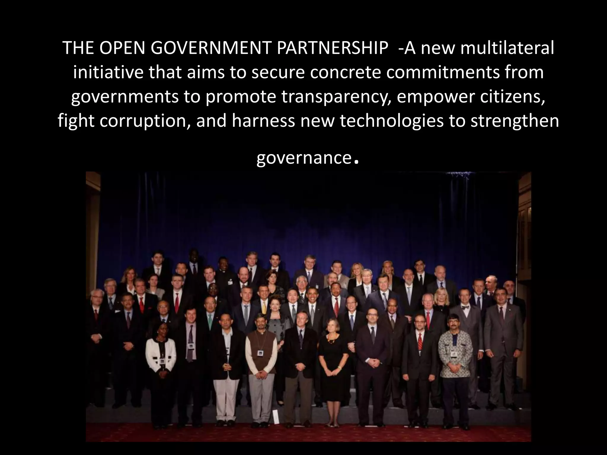 THE OPEN GOVERNMENT PARTNERSHIP -A new multilateral
  initiative that aims to secure concrete commitments from
  governments to promote transparency, empower citizens,
fight corruption, and harness new technologies to strengthen
                       governance   .
 