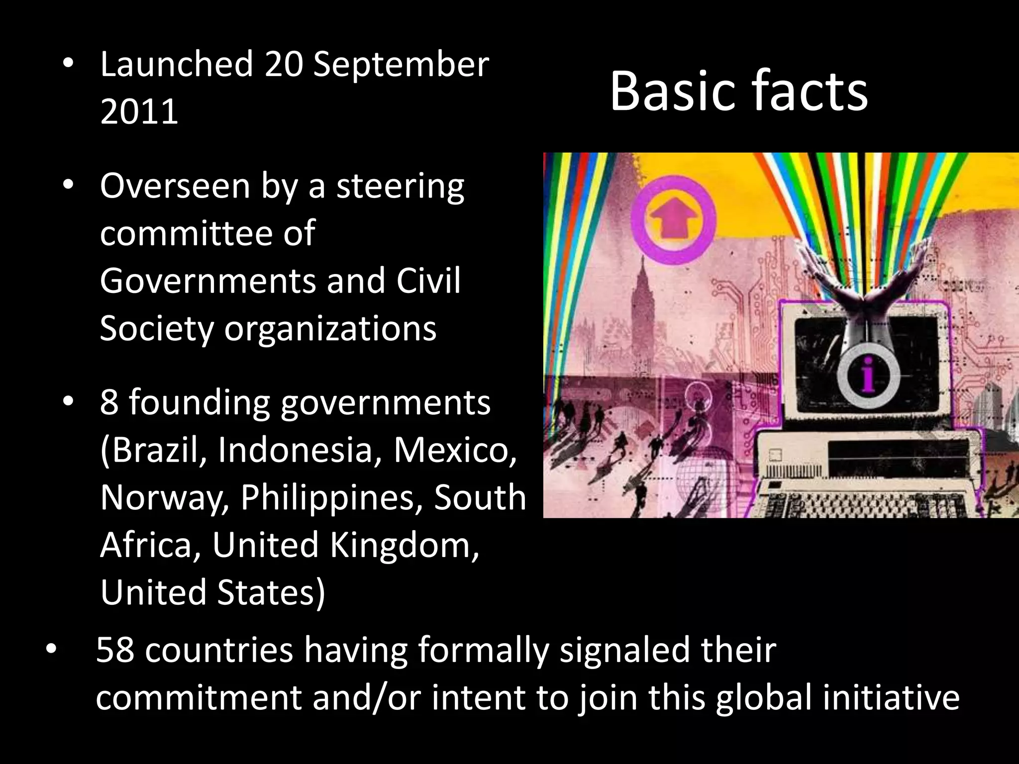 • Launched 20 September
   2011                            Basic facts
 • Overseen by a steering
   committee of
   Governments and Civil
   Society organizations
 • 8 founding governments
   (Brazil, Indonesia, Mexico,
   Norway, Philippines, South
   Africa, United Kingdom,
   United States)
• 58 countries having formally signaled their
   commitment and/or intent to join this global initiative
 