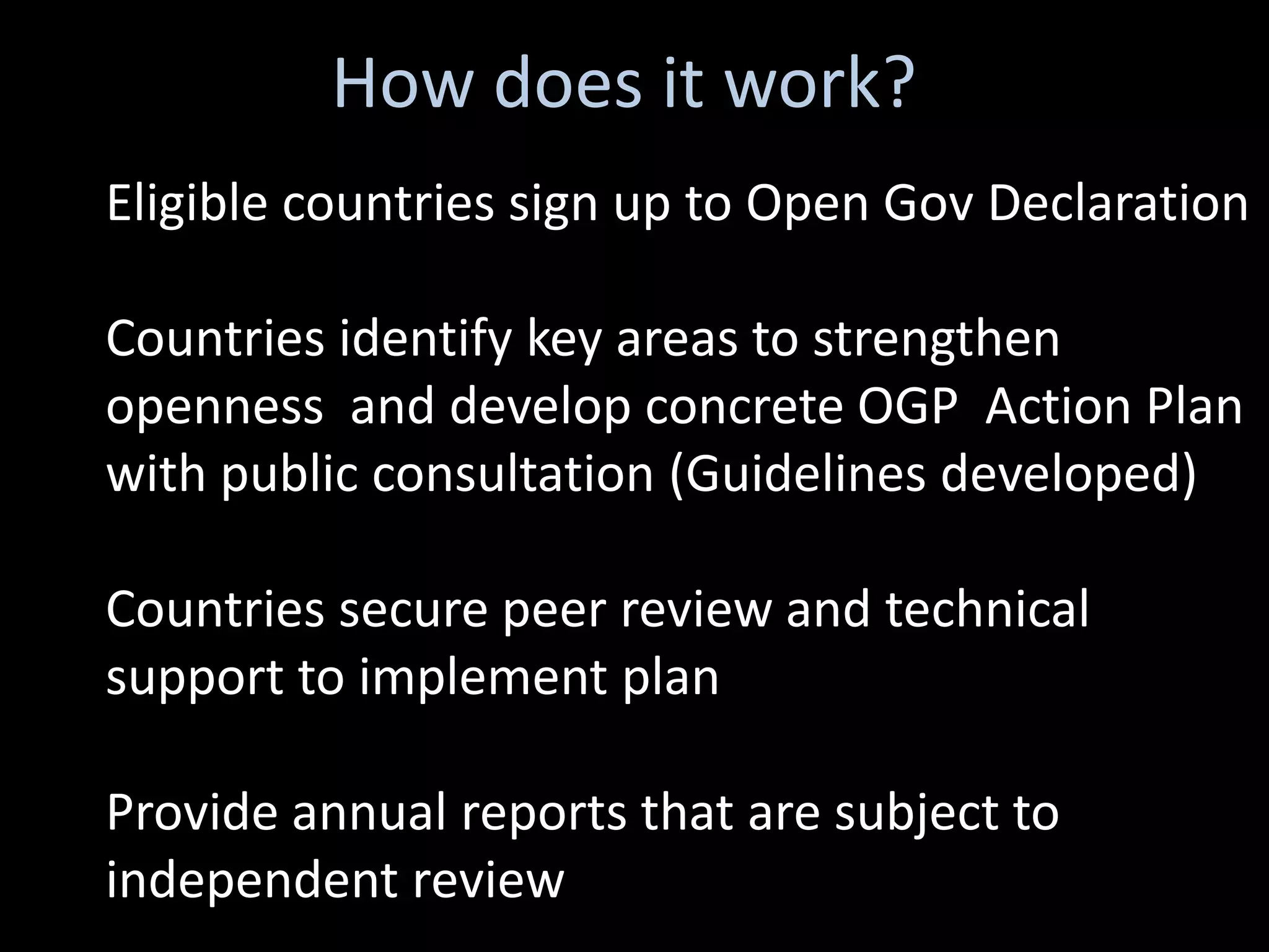 How does it work?
Eligible countries sign up to Open Gov Declaration

Countries identify key areas to strengthen
openness and develop concrete OGP Action Plan
with public consultation (Guidelines developed)

Countries secure peer review and technical
support to implement plan

Provide annual reports that are subject to
independent review
 