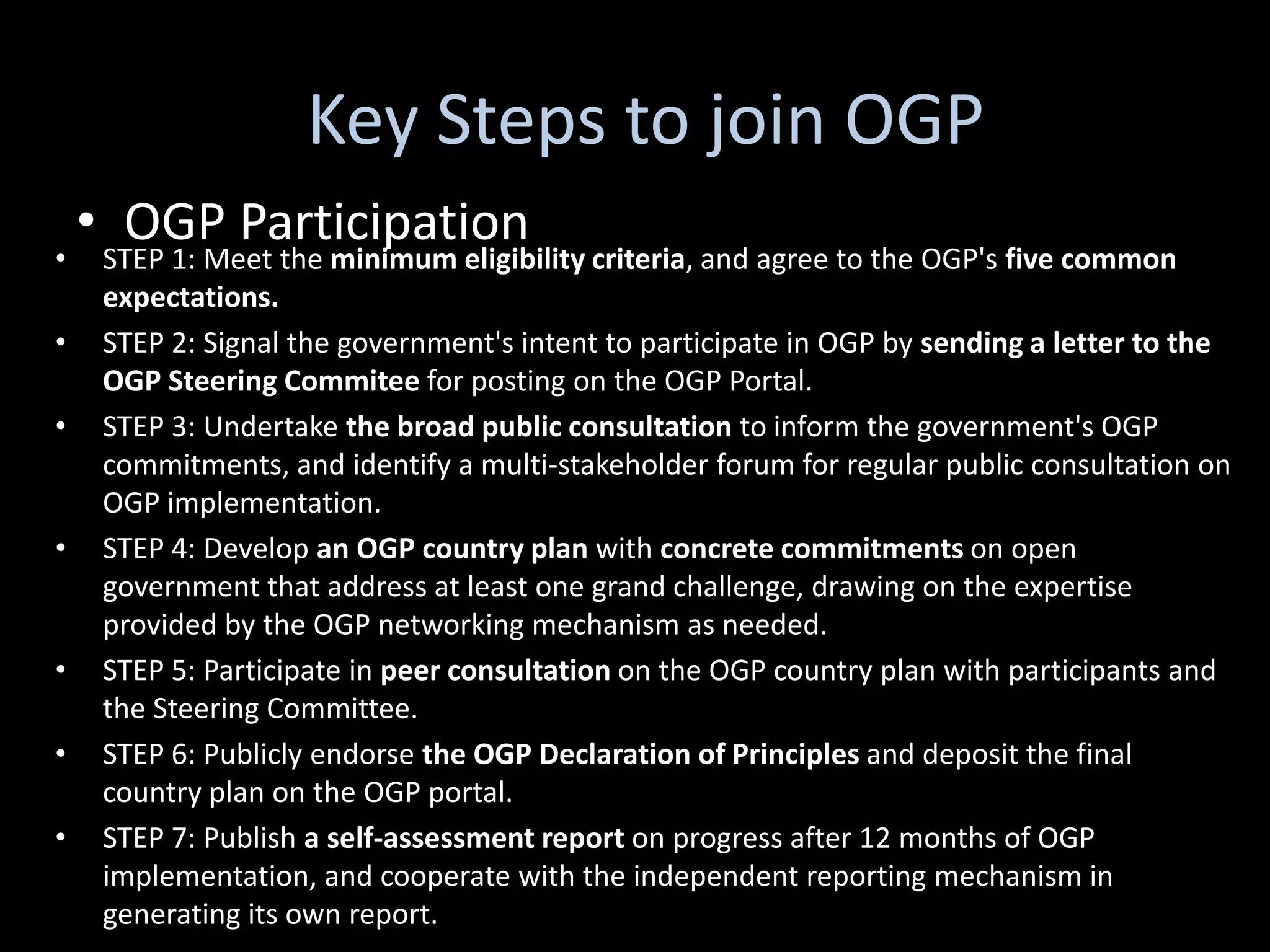 Key Steps to join OGP
    • OGP Participation
•    STEP 1: Meet the minimum eligibility criteria, and agree to the OGP's five common
     expectations.
•    STEP 2: Signal the government's intent to participate in OGP by sending a letter to the
     OGP Steering Commitee for posting on the OGP Portal.
•    STEP 3: Undertake the broad public consultation to inform the government's OGP
     commitments, and identify a multi-stakeholder forum for regular public consultation on
     OGP implementation.
•    STEP 4: Develop an OGP country plan with concrete commitments on open
     government that address at least one grand challenge, drawing on the expertise
     provided by the OGP networking mechanism as needed.
•    STEP 5: Participate in peer consultation on the OGP country plan with participants and
     the Steering Committee.
•    STEP 6: Publicly endorse the OGP Declaration of Principles and deposit the final
     country plan on the OGP portal.
•    STEP 7: Publish a self-assessment report on progress after 12 months of OGP
     implementation, and cooperate with the independent reporting mechanism in
     generating its own report.
 
