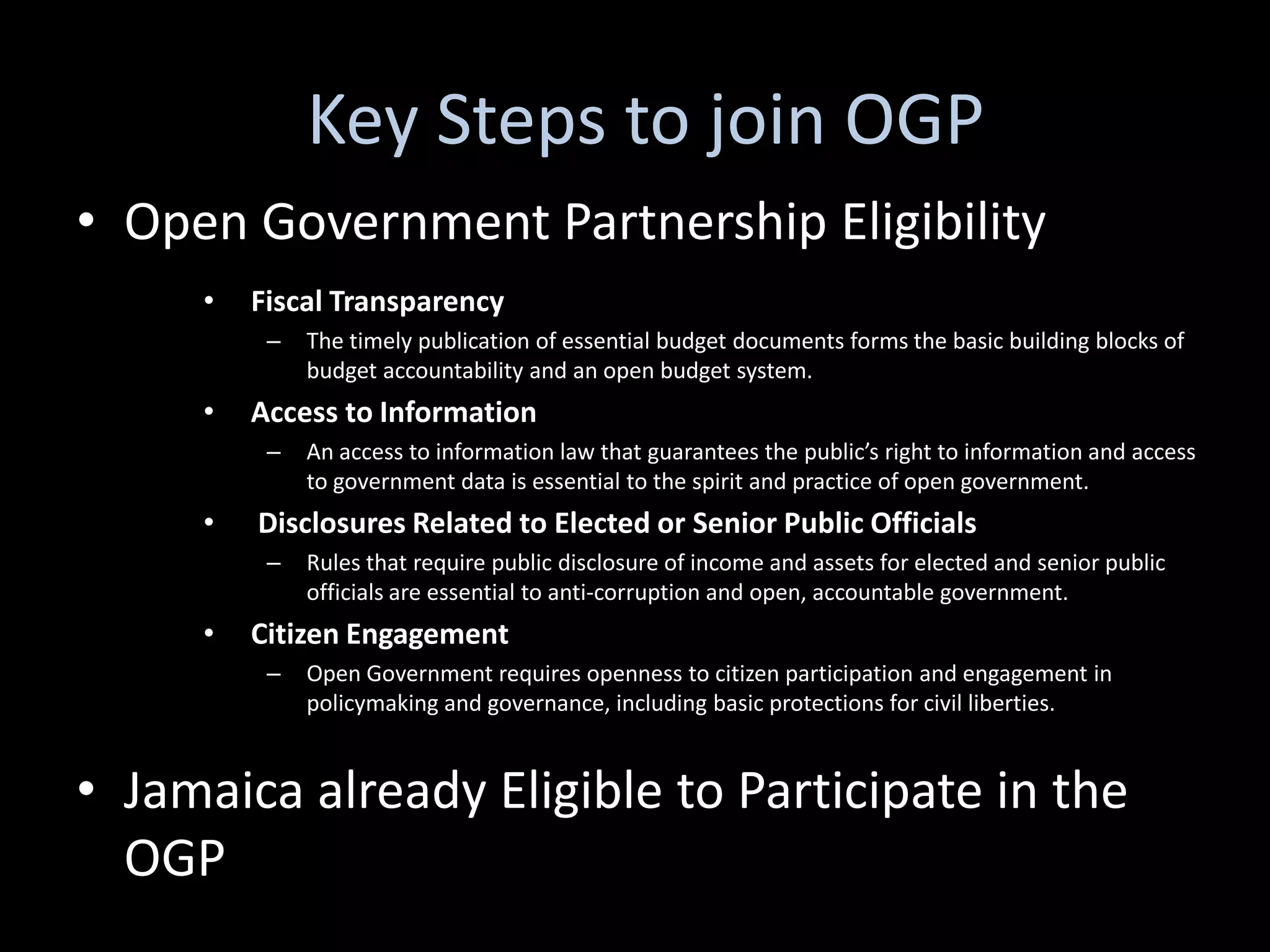 Key Steps to join OGP
• Open Government Partnership Eligibility
     •   Fiscal Transparency
          –   The timely publication of essential budget documents forms the basic building blocks of
              budget accountability and an open budget system.
     •   Access to Information
          –   An access to information law that guarantees the public’s right to information and access
              to government data is essential to the spirit and practice of open government.
     •   Disclosures Related to Elected or Senior Public Officials
          –   Rules that require public disclosure of income and assets for elected and senior public
              officials are essential to anti-corruption and open, accountable government.
     •   Citizen Engagement
          –   Open Government requires openness to citizen participation and engagement in
              policymaking and governance, including basic protections for civil liberties.


• Jamaica already Eligible to Participate in the
  OGP
 