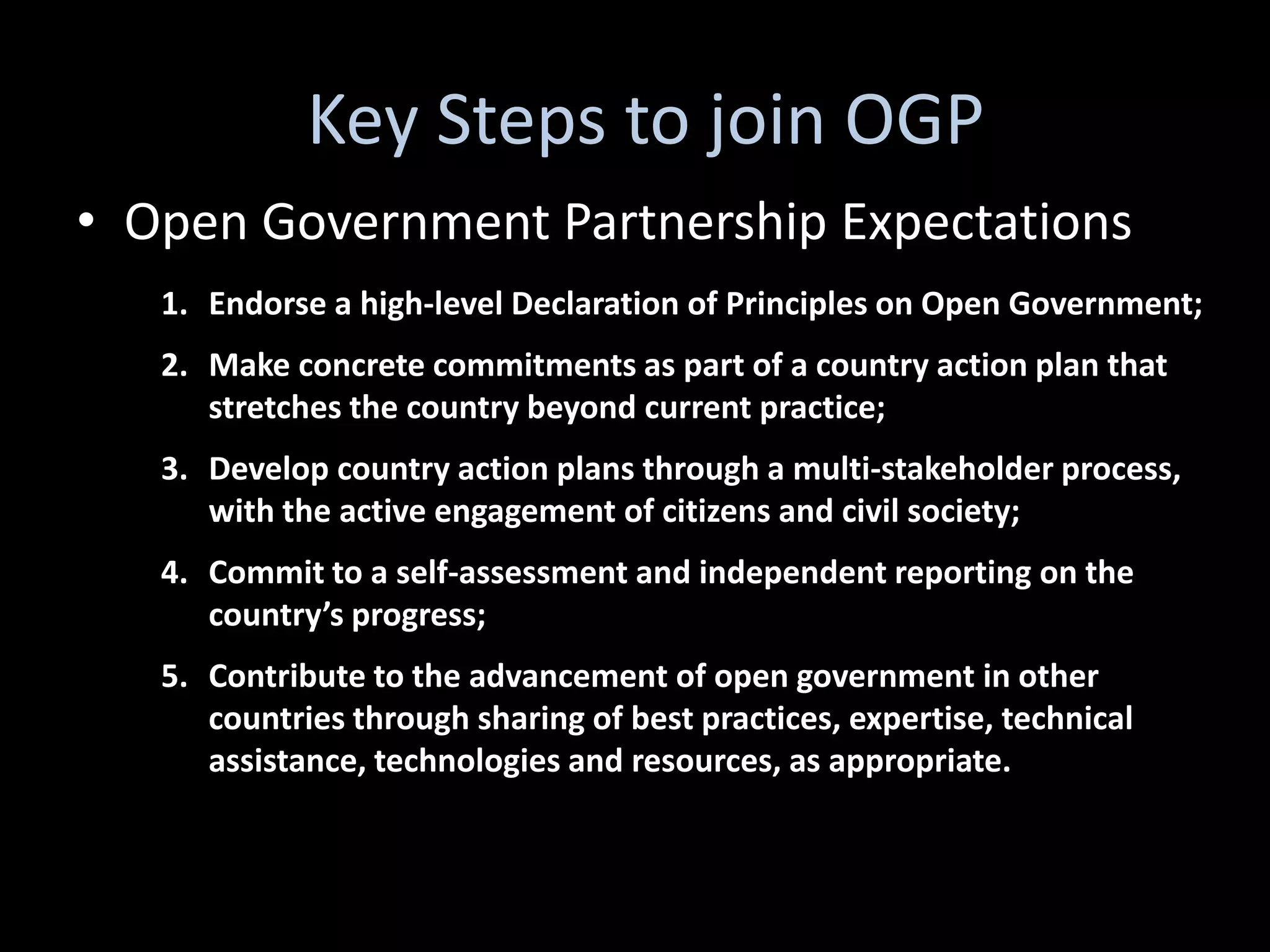 Key Steps to join OGP
• Open Government Partnership Expectations
   1. Endorse a high-level Declaration of Principles on Open Government;
   2. Make concrete commitments as part of a country action plan that
      stretches the country beyond current practice;
   3. Develop country action plans through a multi-stakeholder process,
      with the active engagement of citizens and civil society;
   4. Commit to a self-assessment and independent reporting on the
      country’s progress;
   5. Contribute to the advancement of open government in other
      countries through sharing of best practices, expertise, technical
      assistance, technologies and resources, as appropriate.
 