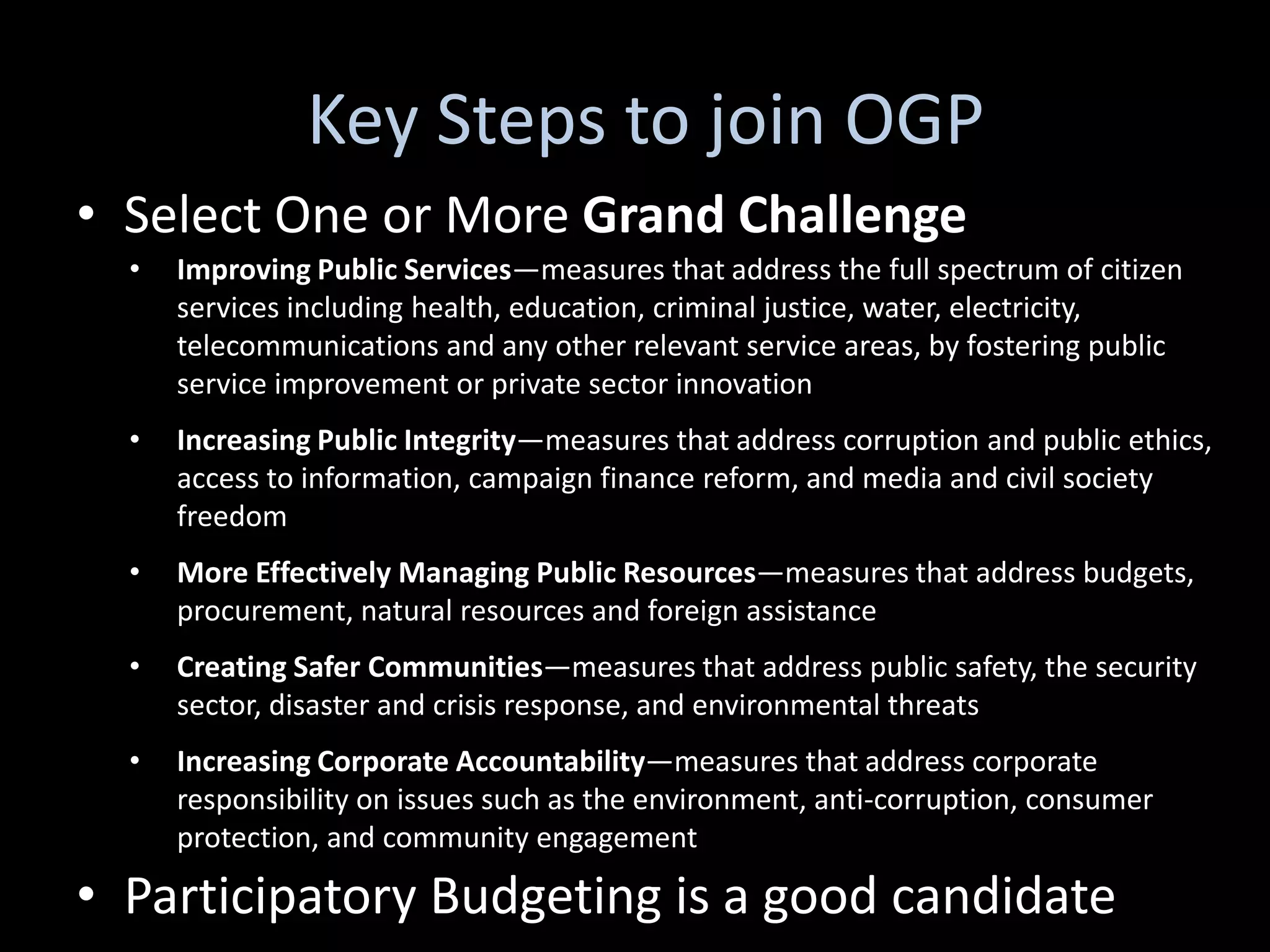 Key Steps to join OGP
• Select One or More Grand Challenge
  •   Improving Public Services—measures that address the full spectrum of citizen
      services including health, education, criminal justice, water, electricity,
      telecommunications and any other relevant service areas, by fostering public
      service improvement or private sector innovation
  •   Increasing Public Integrity—measures that address corruption and public ethics,
      access to information, campaign finance reform, and media and civil society
      freedom
  •   More Effectively Managing Public Resources—measures that address budgets,
      procurement, natural resources and foreign assistance
  •   Creating Safer Communities—measures that address public safety, the security
      sector, disaster and crisis response, and environmental threats
  •   Increasing Corporate Accountability—measures that address corporate
      responsibility on issues such as the environment, anti-corruption, consumer
      protection, and community engagement

• Participatory Budgeting is a good candidate
 