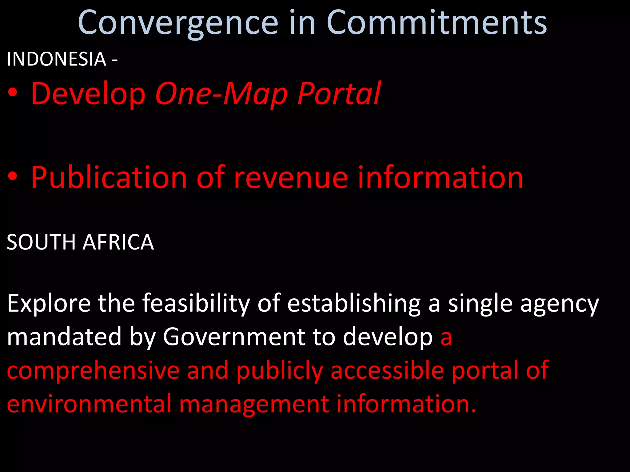 Convergence in Commitments
INDONESIA -
• Develop One-Map Portal

• Publication of revenue information
SOUTH AFRICA

Explore the feasibility of establishing a single agency
mandated by Government to develop a
comprehensive and publicly accessible portal of
environmental management information.
 