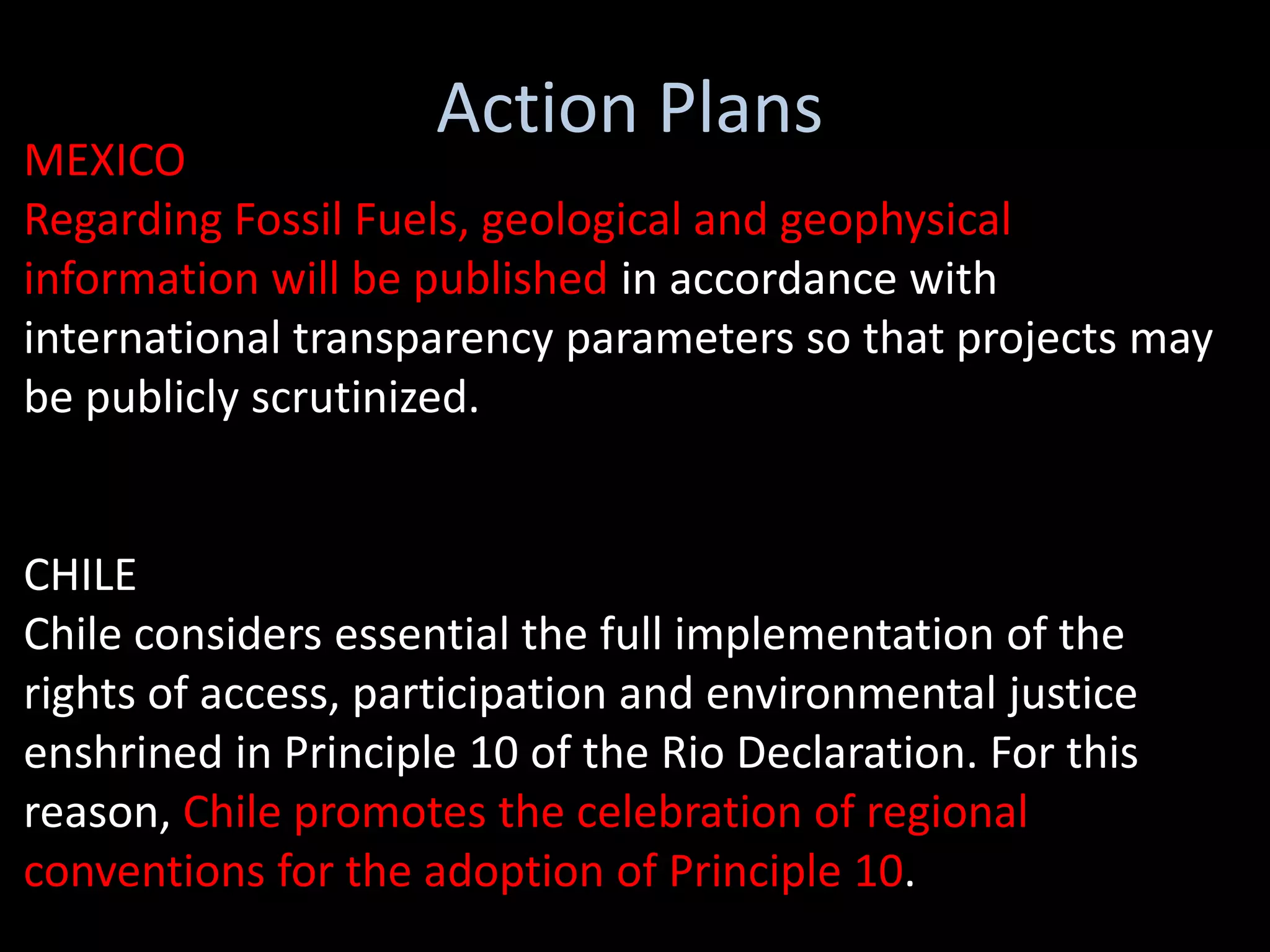Action Plans
MEXICO
Regarding Fossil Fuels, geological and geophysical
information will be published in accordance with
international transparency parameters so that projects may
be publicly scrutinized.


CHILE
Chile considers essential the full implementation of the
rights of access, participation and environmental justice
enshrined in Principle 10 of the Rio Declaration. For this
reason, Chile promotes the celebration of regional
conventions for the adoption of Principle 10.
 