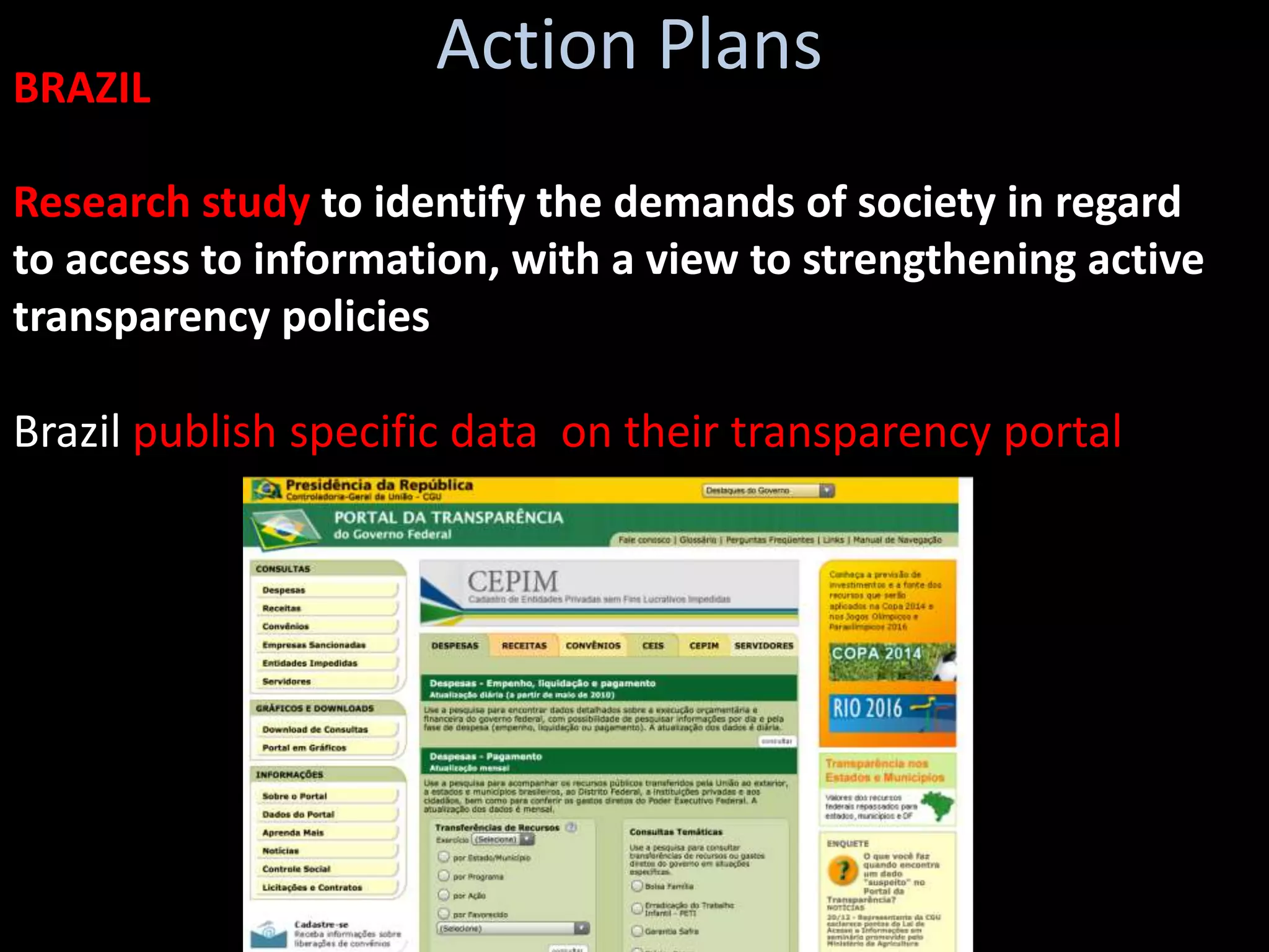 BRAZIL
                     Action Plans
Research study to identify the demands of society in regard
to access to information, with a view to strengthening active
transparency policies

Brazil publish specific data on their transparency portal
 