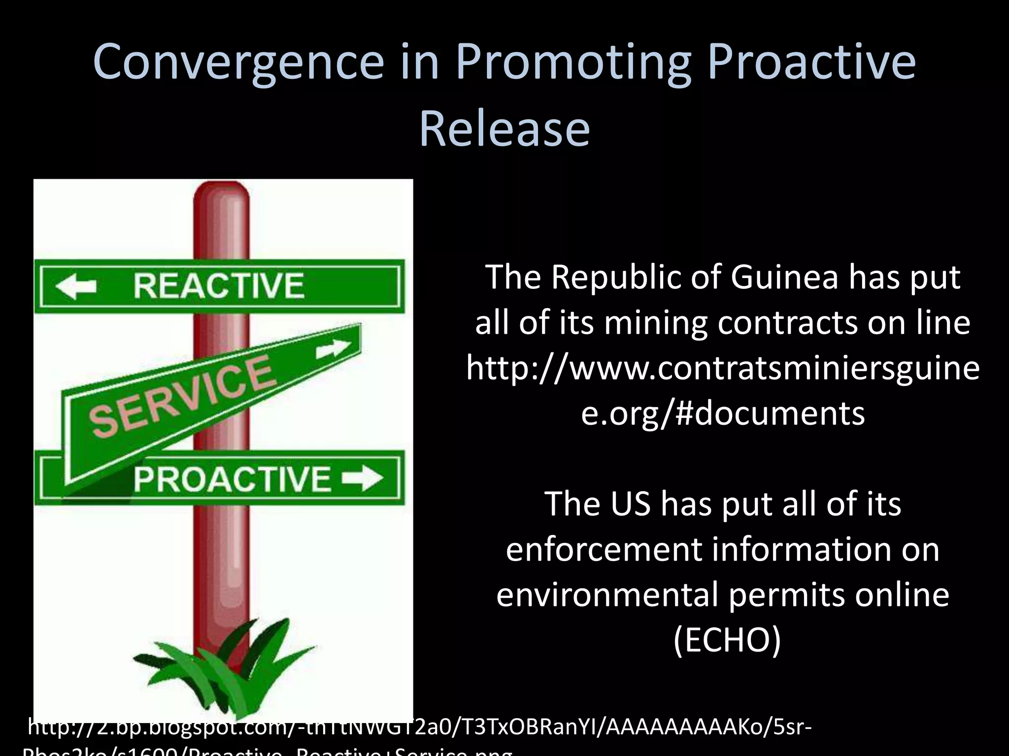 Convergence in Promoting Proactive
                  Release

                                     The Republic of Guinea has put
                                    all of its mining contracts on line
                                    http://www.contratsminiersguine
                                             e.org/#documents

                                          The US has put all of its
                                        enforcement information on
                                       environmental permits online
                                                  (ECHO)

http://2.bp.blogspot.com/-thTtNWGT2a0/T3TxOBRanYI/AAAAAAAAAKo/5sr-
 