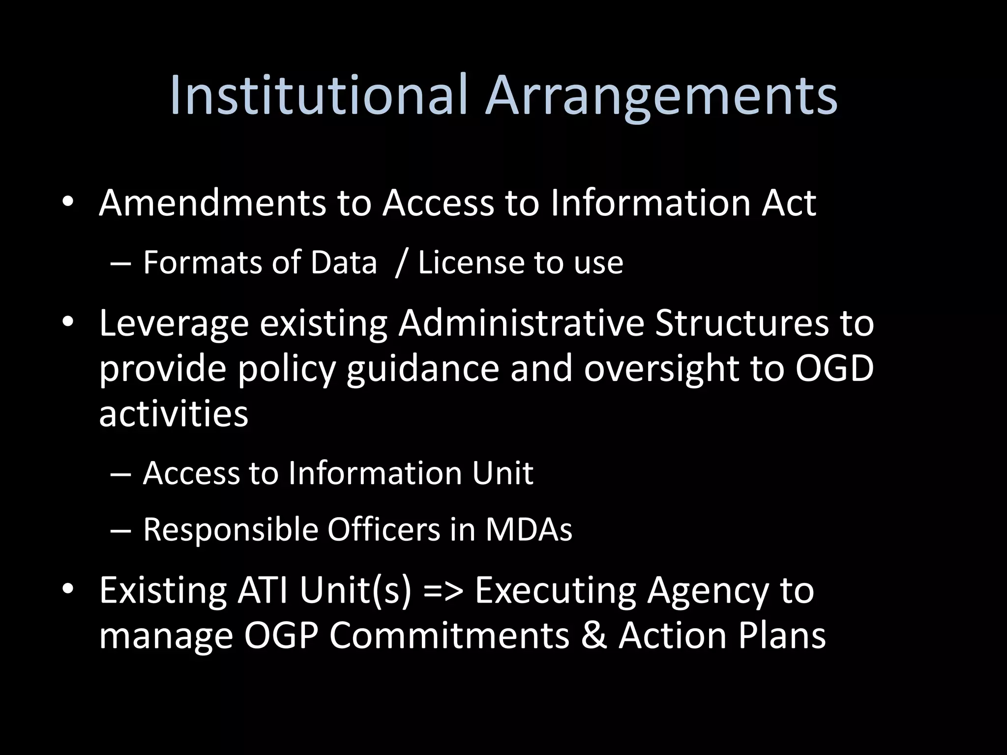 Institutional Arrangements
• Amendments to Access to Information Act
  – Formats of Data / License to use
• Leverage existing Administrative Structures to
  provide policy guidance and oversight to OGD
  activities
  – Access to Information Unit
  – Responsible Officers in MDAs
• Existing ATI Unit(s) => Executing Agency to
  manage OGP Commitments & Action Plans
 