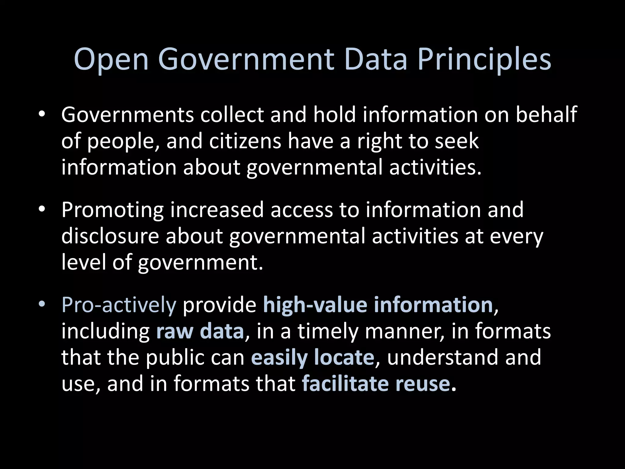 Open Government Data Principles
• Governments collect and hold information on behalf
  of people, and citizens have a right to seek
  information about governmental activities.
• Promoting increased access to information and
  disclosure about governmental activities at every
  level of government.
• Pro-actively provide high-value information,
  including raw data, in a timely manner, in formats
  that the public can easily locate, understand and
  use, and in formats that facilitate reuse.
 