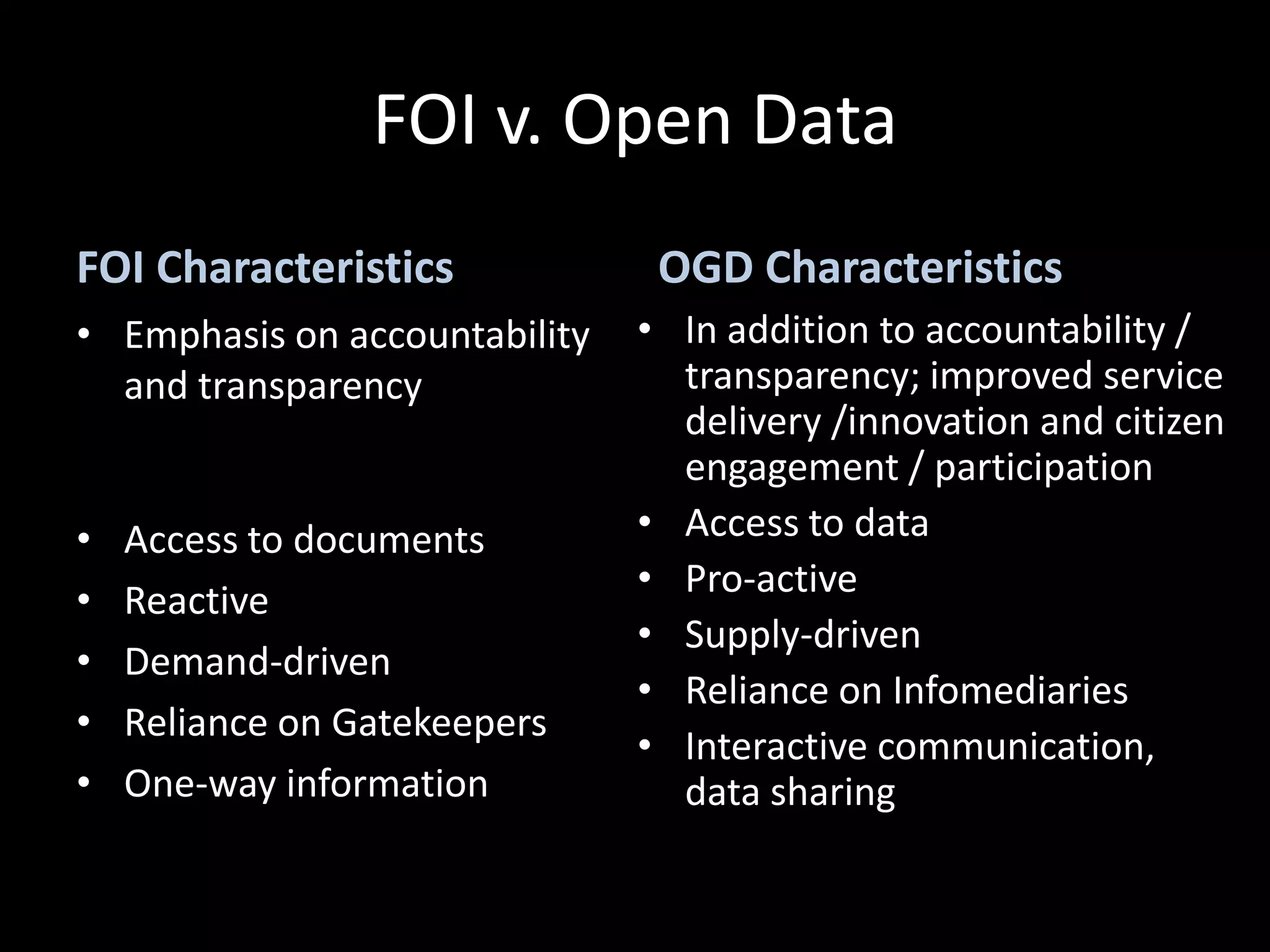 FOI v. Open Data
FOI Characteristics             OGD Characteristics
• Emphasis on accountability   • In addition to accountability /
  and transparency               transparency; improved service
                                 delivery /innovation and citizen
                                 engagement / participation
•   Access to documents        • Access to data
                               • Pro-active
•   Reactive
                               • Supply-driven
•   Demand-driven
                               • Reliance on Infomediaries
•   Reliance on Gatekeepers
                               • Interactive communication,
•   One-way information          data sharing
 