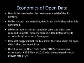 Economics of Open Data
• Data is the new fuel or the new raw material of the 21st
  century.
• Unlike natural raw materials, data is not diminished when it is
  consumed.
• Like other raw materials, specialist tools and effort are
  required to locate, extract and refine data before it yields
  actionable information – Developers
• Research suggests that the key link in the value chain for open
  data is the consumer/citizen
• Direct impact of Open Data on the EU27 economy was
  estimated at €32 Billion in 2010, with an estimated annual
  growth rate of 7%
 