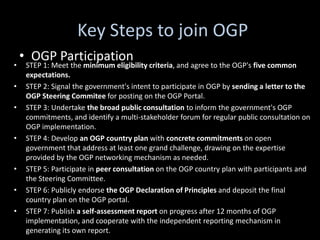 Key Steps to join OGP
    • OGP Participation
•    STEP 1: Meet the minimum eligibility criteria, and agree to the OGP's five common
     expectations.
•    STEP 2: Signal the government's intent to participate in OGP by sending a letter to the
     OGP Steering Commitee for posting on the OGP Portal.
•    STEP 3: Undertake the broad public consultation to inform the government's OGP
     commitments, and identify a multi-stakeholder forum for regular public consultation on
     OGP implementation.
•    STEP 4: Develop an OGP country plan with concrete commitments on open
     government that address at least one grand challenge, drawing on the expertise
     provided by the OGP networking mechanism as needed.
•    STEP 5: Participate in peer consultation on the OGP country plan with participants and
     the Steering Committee.
•    STEP 6: Publicly endorse the OGP Declaration of Principles and deposit the final
     country plan on the OGP portal.
•    STEP 7: Publish a self-assessment report on progress after 12 months of OGP
     implementation, and cooperate with the independent reporting mechanism in
     generating its own report.
 