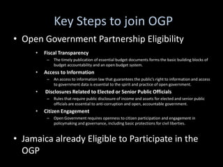 Key Steps to join OGP
• Open Government Partnership Eligibility
     •   Fiscal Transparency
          –   The timely publication of essential budget documents forms the basic building blocks of
              budget accountability and an open budget system.
     •   Access to Information
          –   An access to information law that guarantees the public’s right to information and access
              to government data is essential to the spirit and practice of open government.
     •   Disclosures Related to Elected or Senior Public Officials
          –   Rules that require public disclosure of income and assets for elected and senior public
              officials are essential to anti-corruption and open, accountable government.
     •   Citizen Engagement
          –   Open Government requires openness to citizen participation and engagement in
              policymaking and governance, including basic protections for civil liberties.


• Jamaica already Eligible to Participate in the
  OGP
 