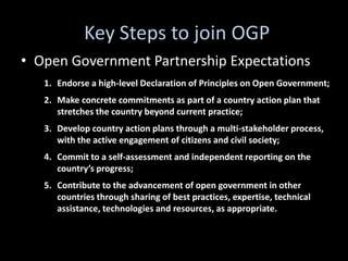 Key Steps to join OGP
• Open Government Partnership Expectations
   1. Endorse a high-level Declaration of Principles on Open Government;
   2. Make concrete commitments as part of a country action plan that
      stretches the country beyond current practice;
   3. Develop country action plans through a multi-stakeholder process,
      with the active engagement of citizens and civil society;
   4. Commit to a self-assessment and independent reporting on the
      country’s progress;
   5. Contribute to the advancement of open government in other
      countries through sharing of best practices, expertise, technical
      assistance, technologies and resources, as appropriate.
 