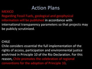 Action Plans
MEXICO
Regarding Fossil Fuels, geological and geophysical
information will be published in accordance with
international transparency parameters so that projects may
be publicly scrutinized.


CHILE
Chile considers essential the full implementation of the
rights of access, participation and environmental justice
enshrined in Principle 10 of the Rio Declaration. For this
reason, Chile promotes the celebration of regional
conventions for the adoption of Principle 10.
 