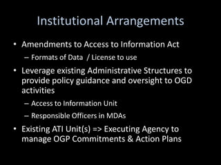 Institutional Arrangements
• Amendments to Access to Information Act
  – Formats of Data / License to use
• Leverage existing Administrative Structures to
  provide policy guidance and oversight to OGD
  activities
  – Access to Information Unit
  – Responsible Officers in MDAs
• Existing ATI Unit(s) => Executing Agency to
  manage OGP Commitments & Action Plans
 