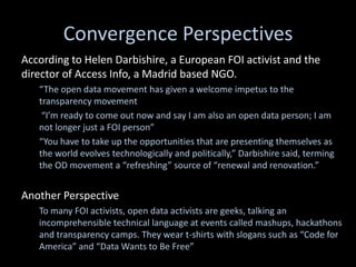 Convergence Perspectives
According to Helen Darbishire, a European FOI activist and the
director of Access Info, a Madrid based NGO.
   “The open data movement has given a welcome impetus to the
   transparency movement
    “I’m ready to come out now and say I am also an open data person; I am
   not longer just a FOI person”
   “You have to take up the opportunities that are presenting themselves as
   the world evolves technologically and politically,” Darbishire said, terming
   the OD movement a “refreshing” source of “renewal and renovation.”


Another Perspective
   To many FOI activists, open data activists are geeks, talking an
   incomprehensible technical language at events called mashups, hackathons
   and transparency camps. They wear t-shirts with slogans such as “Code for
   America” and “Data Wants to Be Free”
 