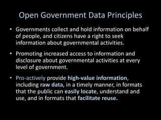 Open Government Data Principles
• Governments collect and hold information on behalf
  of people, and citizens have a right to seek
  information about governmental activities.
• Promoting increased access to information and
  disclosure about governmental activities at every
  level of government.
• Pro-actively provide high-value information,
  including raw data, in a timely manner, in formats
  that the public can easily locate, understand and
  use, and in formats that facilitate reuse.
 