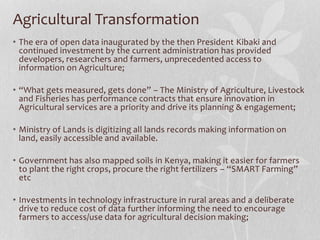 Agricultural Transformation
• The era of open data inaugurated by the then President Kibaki and
continued investment by the current administration has provided
developers, researchers and farmers, unprecedented access to
information on Agriculture;
• “What gets measured, gets done” – The Ministry of Agriculture, Livestock
and Fisheries has performance contracts that ensure innovation in
Agricultural services are a priority and drive its planning & engagement;
• Ministry of Lands is digitizing all lands records making information on
land, easily accessible and available.
• Government has also mapped soils in Kenya, making it easier for farmers
to plant the right crops, procure the right fertilizers – “SMART Farming”
etc
• Investments in technology infrastructure in rural areas and a deliberate
drive to reduce cost of data further informing the need to encourage
farmers to access/use data for agricultural decision making;
 