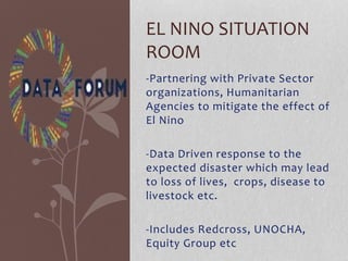 -Partnering with Private Sector
organizations, Humanitarian
Agencies to mitigate the effect of
El Nino
-Data Driven response to the
expected disaster which may lead
to loss of lives, crops, disease to
livestock etc.
-Includes Redcross, UNOCHA,
Equity Group etc
EL NINO SITUATION
ROOM
 