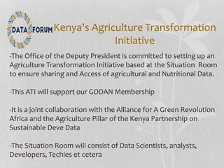 Kenya's Agriculture Transformation
Initiative
-The Office of the Deputy President is committed to setting up an
Agriculture Transformation Initiative based at the Situation Room
to ensure sharing and Access of agricultural and Nutritional Data.
-This ATI will support our GODAN Membership
-It is a joint collaboration with the Alliance for A Green Revolution
Africa and the Agriculture Pillar of the Kenya Partnership on
Sustainable Deve Data
-The Situation Room will consist of Data Scientists, analysts,
Developers, Techies et cetera
 