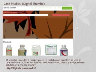Case Studies: (Digital Shamba)
• M-shamba provides a market place to match crop problem as well as
telemedicine facilities for farmers to identify crop disease and purchase
solutions via mobile money.
• http://digitalshamba.co.ke/
 