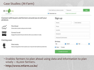 Case Studies: (M-Farm)
• Enables farmers to plan ahead using data and information to plan
wisely – 16,000 farmers.
• http://www.mfarm.co.ke/
 