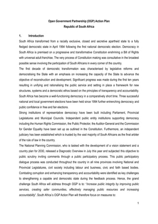 Open Government Partnership (OGP) Action Plan
                                        Republic of South Africa

1.      Introduction
South Africa transformed from a racially exclusive, closed and secretive apartheid state to a fully
fledged democratic state in April 1994 following the first national democratic election. Democracy in
South Africa is premised on a progressive and transformative Constitution enshrining a Bill of Rights
with universal adult franchise. The very process of Constitution making was consultative in the broadest
possible sense involving the participation of South Africans in every corner of the country.
The first decade of democratic transformation was characterised by legislative reforms and
democratising the State with an emphasis on increasing the capacity of the State to advance the
objective of reconstruction and development. Significant progress was made during the first ten years
resulting in unifying and rationalising the public service and setting in place a framework for new
structures, systems and a democratic ethos based on the principles of transparency and accountability.
South Africa has become a well-functioning democracy in a comparatively short time. Three successful
national and local government elections have been held since 1994 further entrenching democracy and
public confidence in free and fair elections.
Strong institutions of representative democracy have been built including Parliament, Provincial
Legislatures and Municipal Councils. Independent public entity institutions supporting democracy
including the Human Rights Commission, the Public Protector, the Auditor-General and the Commission
for Gender Equality have been set up as outlined in the Constitution. Furthermore, an independent
judiciary has been established which is trusted by the vast majority of South Africans as the final arbiter
of the rule of law in the country.
The National Planning Commission, who is tasked with the development of a vision statement and a
country plan for 2030, released a Diagnostic Overview in July this year and subjected this objective to
public scrutiny inviting comments through a public participatory process. This public participatory
dialogue process was conducted throughout the country in all nine provinces involving National and
Provincial Legislatures, civil society including labour and business, civic and faith based bodies.
Combating corruption and enhancing transparency and accountability were identified as key challenges
to strengthening a capable and democratic state during the feedback process. Hence, the grand
challenge South Africa will address through OGP is to: “Increase public integrity by improving public
services, creating safer communities, effectively managing public resources and increasing
accountability”. South Africa`s OGP Action Plan will therefore focus on measures to:

                                                                                                         1
 