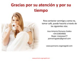 Gracias por su atención y por su
             tiempo

                          Para contactar conmigo y como no,
                         tomar café, puede hacerlo a través de
                                  las siguientes vías:

                                 Jose Antonio Pomares Gadea
                                        +34 619034005
                                      Skype: mojoyoyo77
                                  pomaresgadea@gmail.com


                               www.pomares.organogold.com




           www.pomares.organogold.com
 