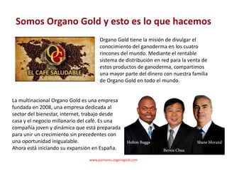 Somos Organo Gold y esto es lo que hacemos
                                     Organo Gold tiene la misión de divulgar el
                                     conocimiento del ganoderma en los cuatro
                                     rincones del mundo. Mediante el rentable
                                     sistema de distribución en red para la venta de
                                     estos productos de ganoderma, compartimos
                                     una mayor parte del dinero con nuestra familia
                                     de Organo Gold en todo el mundo.


La multinacional Organo Gold es una empresa
fundada en 2008, una empresa dedicada al
sector del bienestar, internet, trabajo desde
casa y el negocio millonario del café. Es una
compañía joven y dinámica que está preparada
para unir un crecimiento sin precedentes con
una oportunidad inigualable.
Ahora está iniciando su expansión en España.

                                www.pomares.organogold.com
 