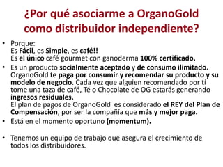 ¿Por qué asociarme a OrganoGold
      como distribuidor independiente?
• Porque:
  Es Fácil, es Simple, es café!!
  Es el único café gourmet con ganoderma 100% certificado.
• Es un producto socialmente aceptado y de consumo ilimitado.
  OrganoGold te paga por consumir y recomendar su producto y su
  modelo de negocio. Cada vez que alguien recomendado por tí
  tome una taza de café, Té o Chocolate de OG estarás generando
  ingresos residuales.
  El plan de pagos de OrganoGold es considerado el REY del Plan de
  Compensación, por ser la compañía que más y mejor paga.
• Está en el momento oportuno (momentum).

• Tenemos un equipo de trabajo que asegura el crecimiento de
  todos los distribuidores.
 